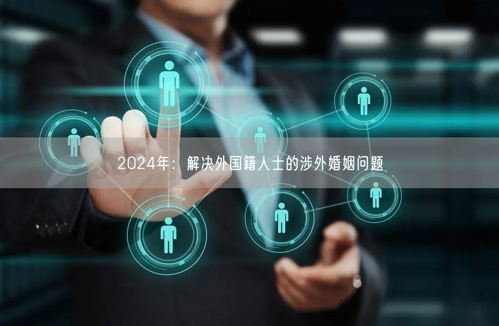 2024年：解决外国籍人士的涉外婚姻问题