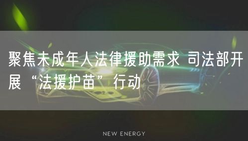 聚焦未成年人法律援助需求 司法部开展“法援护苗”行动